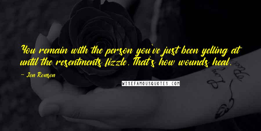 Jon Ronson Quotes: You remain with the person you've just been yelling at until the resentments fizzle. That's how wounds heal.