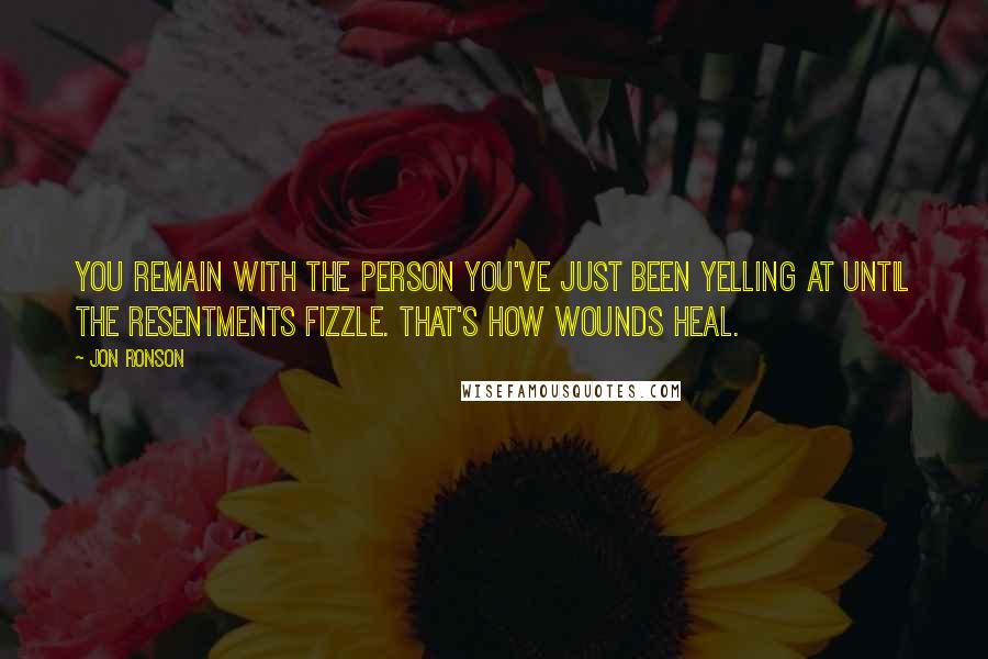 Jon Ronson Quotes: You remain with the person you've just been yelling at until the resentments fizzle. That's how wounds heal.