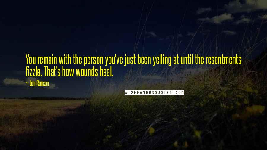 Jon Ronson Quotes: You remain with the person you've just been yelling at until the resentments fizzle. That's how wounds heal.