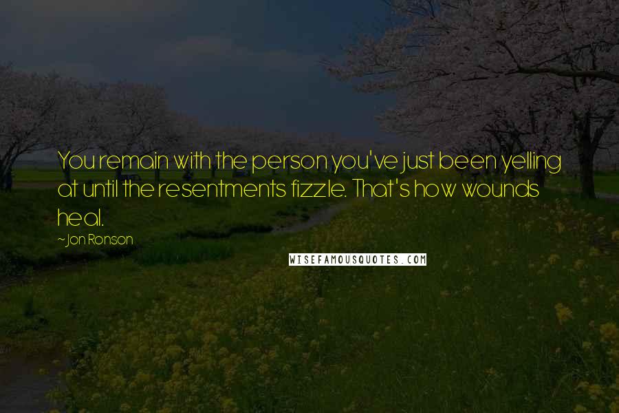 Jon Ronson Quotes: You remain with the person you've just been yelling at until the resentments fizzle. That's how wounds heal.
