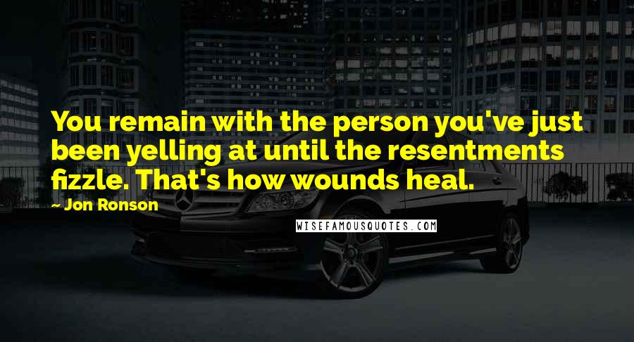 Jon Ronson Quotes: You remain with the person you've just been yelling at until the resentments fizzle. That's how wounds heal.