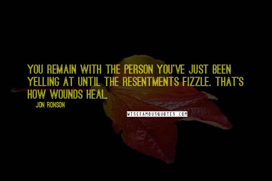 Jon Ronson Quotes: You remain with the person you've just been yelling at until the resentments fizzle. That's how wounds heal.