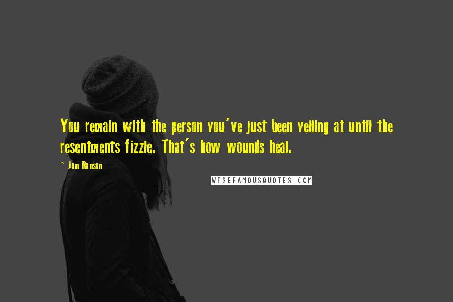 Jon Ronson Quotes: You remain with the person you've just been yelling at until the resentments fizzle. That's how wounds heal.