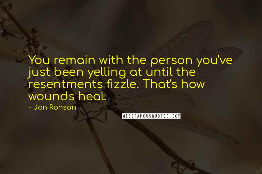 Jon Ronson Quotes: You remain with the person you've just been yelling at until the resentments fizzle. That's how wounds heal.