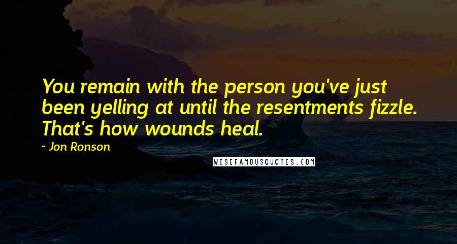 Jon Ronson Quotes: You remain with the person you've just been yelling at until the resentments fizzle. That's how wounds heal.