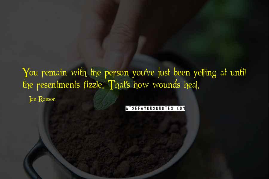 Jon Ronson Quotes: You remain with the person you've just been yelling at until the resentments fizzle. That's how wounds heal.