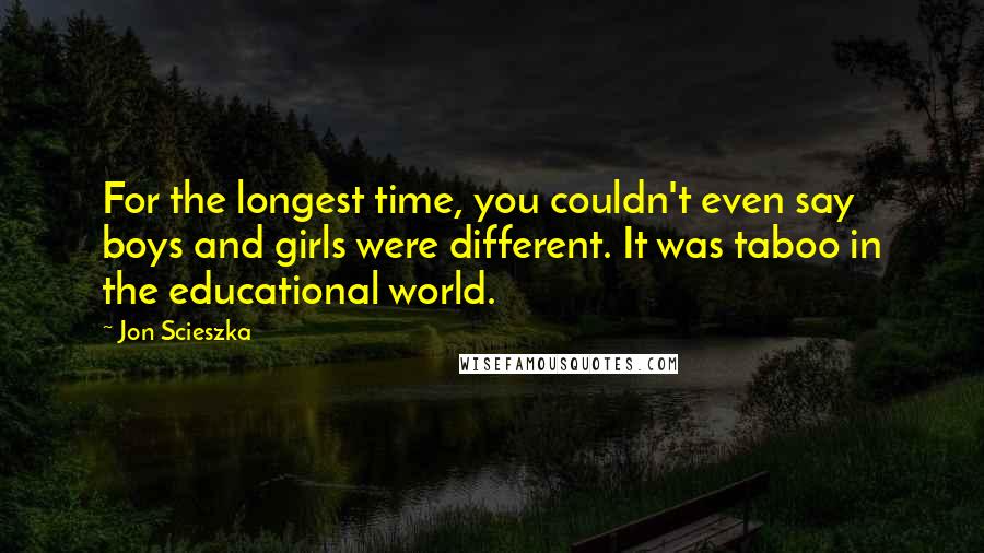 Jon Scieszka Quotes: For the longest time, you couldn't even say boys and girls were different. It was taboo in the educational world.