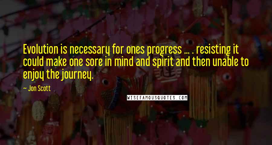 Jon Scott Quotes: Evolution is necessary for ones progress ... . resisting it could make one sore in mind and spirit and then unable to enjoy the journey.
