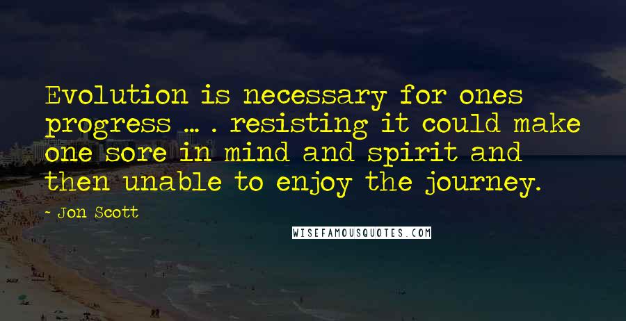 Jon Scott Quotes: Evolution is necessary for ones progress ... . resisting it could make one sore in mind and spirit and then unable to enjoy the journey.