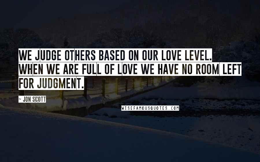 Jon Scott Quotes: We judge others based on our love level. When we are full of love we have no room left for judgment.