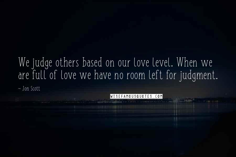 Jon Scott Quotes: We judge others based on our love level. When we are full of love we have no room left for judgment.