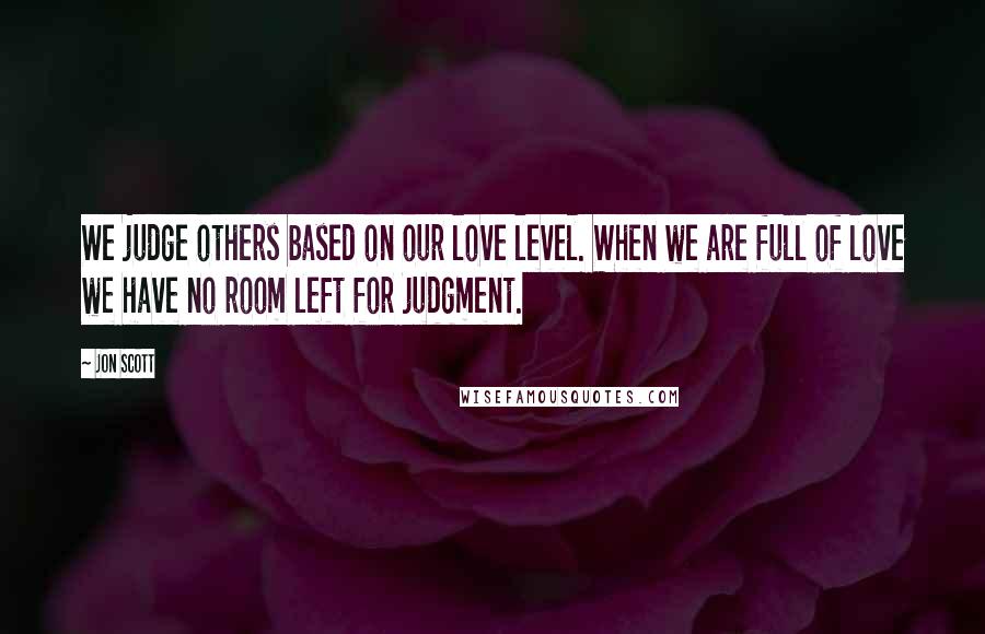 Jon Scott Quotes: We judge others based on our love level. When we are full of love we have no room left for judgment.