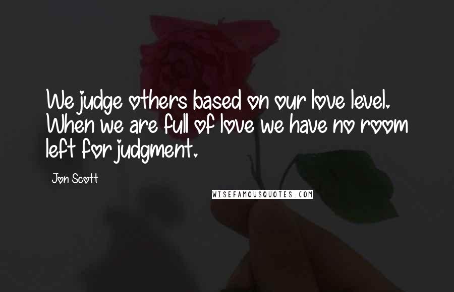Jon Scott Quotes: We judge others based on our love level. When we are full of love we have no room left for judgment.
