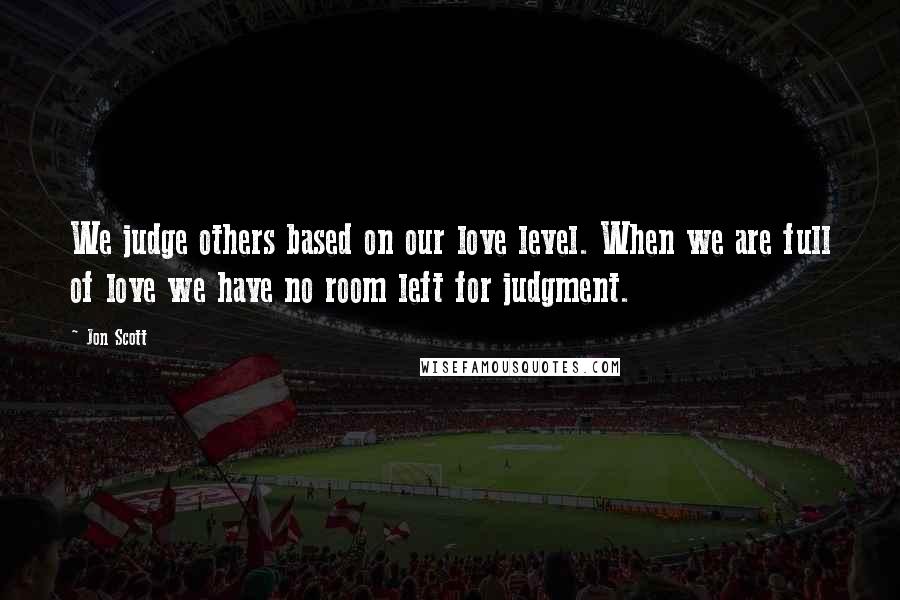 Jon Scott Quotes: We judge others based on our love level. When we are full of love we have no room left for judgment.