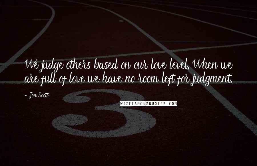 Jon Scott Quotes: We judge others based on our love level. When we are full of love we have no room left for judgment.