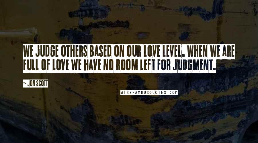 Jon Scott Quotes: We judge others based on our love level. When we are full of love we have no room left for judgment.