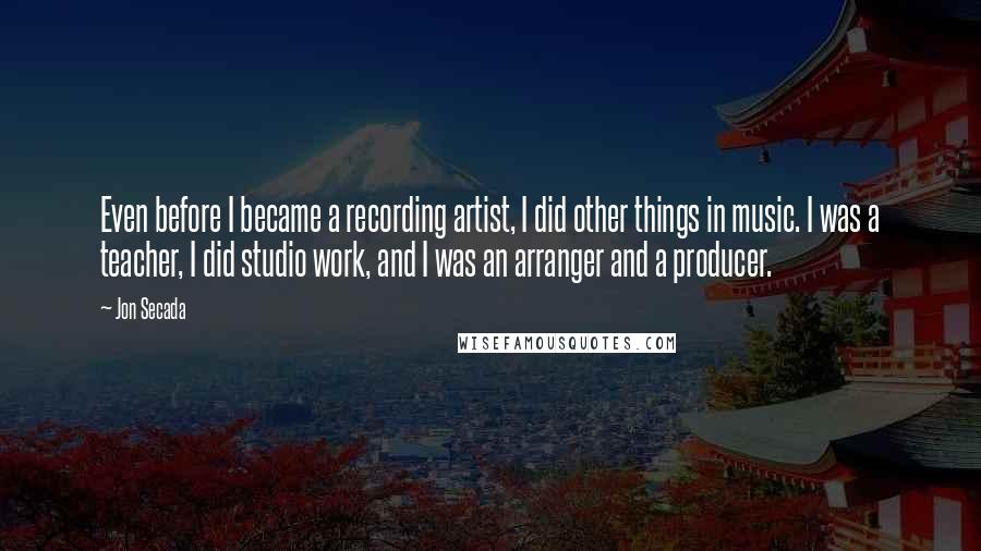 Jon Secada Quotes: Even before I became a recording artist, I did other things in music. I was a teacher, I did studio work, and I was an arranger and a producer.