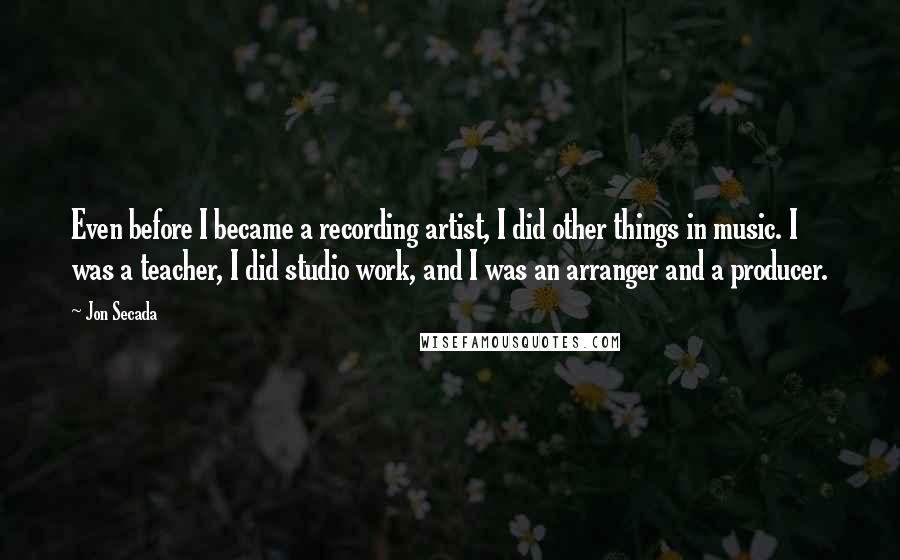 Jon Secada Quotes: Even before I became a recording artist, I did other things in music. I was a teacher, I did studio work, and I was an arranger and a producer.