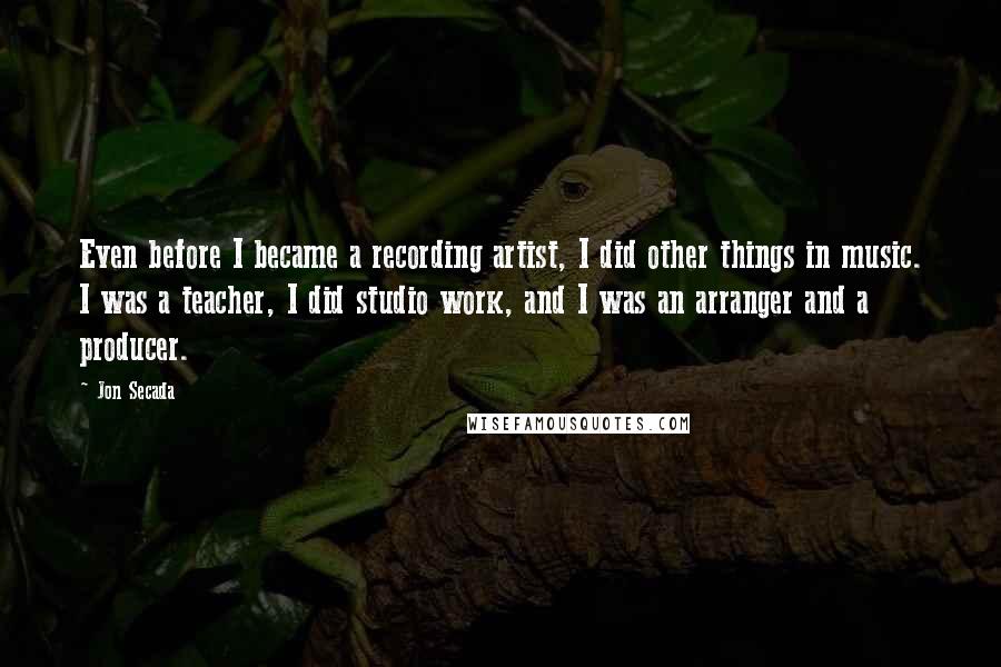 Jon Secada Quotes: Even before I became a recording artist, I did other things in music. I was a teacher, I did studio work, and I was an arranger and a producer.