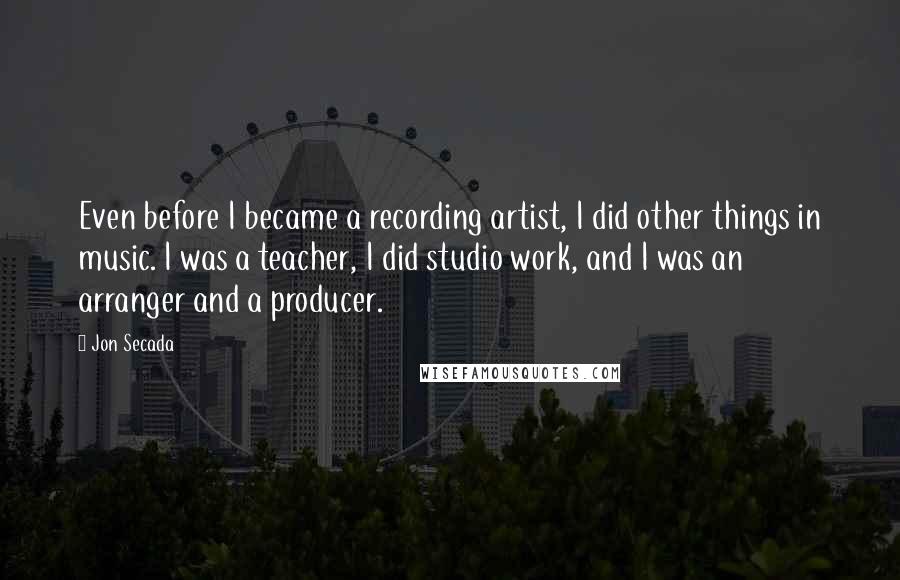 Jon Secada Quotes: Even before I became a recording artist, I did other things in music. I was a teacher, I did studio work, and I was an arranger and a producer.