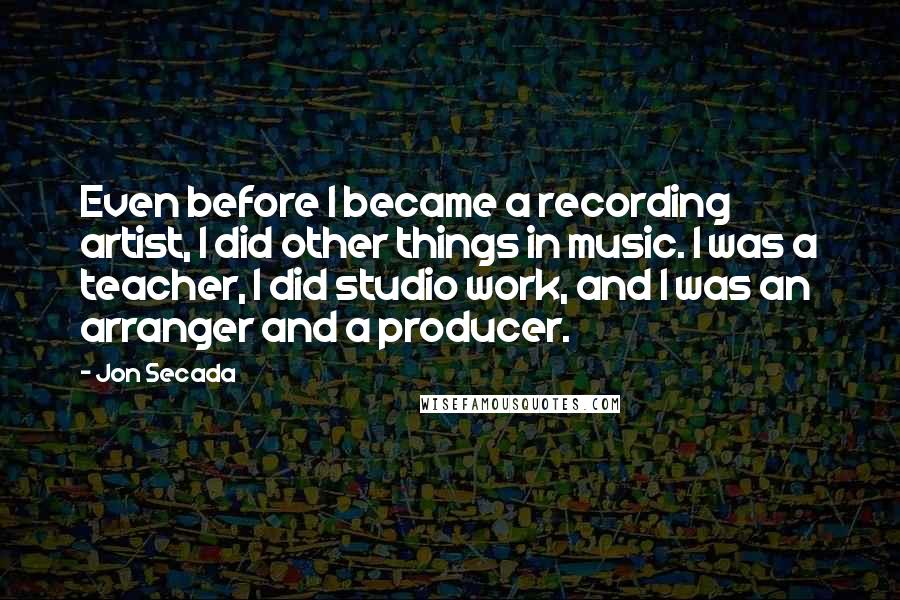 Jon Secada Quotes: Even before I became a recording artist, I did other things in music. I was a teacher, I did studio work, and I was an arranger and a producer.