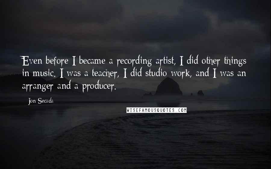 Jon Secada Quotes: Even before I became a recording artist, I did other things in music. I was a teacher, I did studio work, and I was an arranger and a producer.