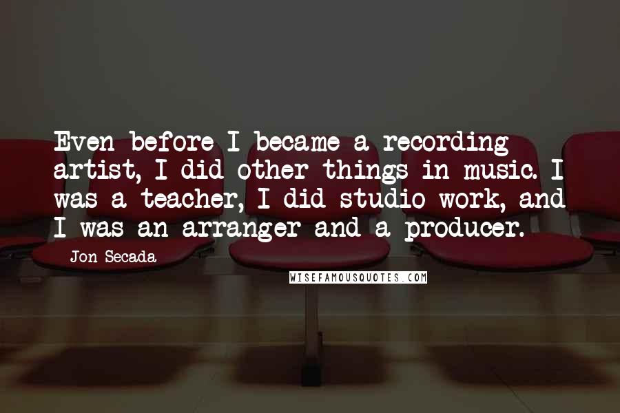 Jon Secada Quotes: Even before I became a recording artist, I did other things in music. I was a teacher, I did studio work, and I was an arranger and a producer.