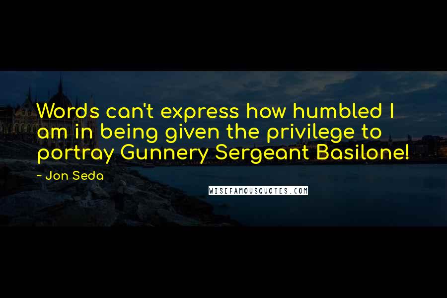 Jon Seda Quotes: Words can't express how humbled I am in being given the privilege to portray Gunnery Sergeant Basilone!