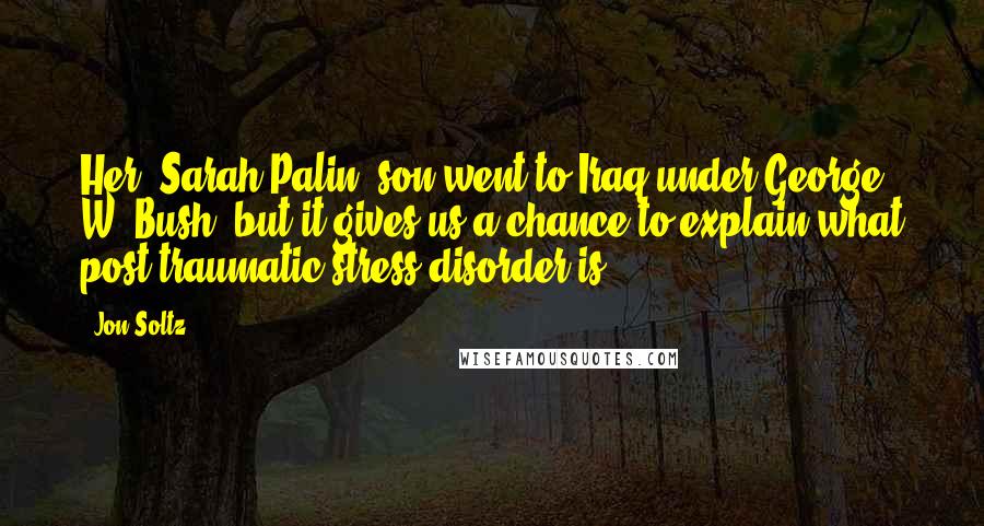 Jon Soltz Quotes: Her [Sarah Palin] son went to Iraq under George W. Bush, but it gives us a chance to explain what post-traumatic stress disorder is.