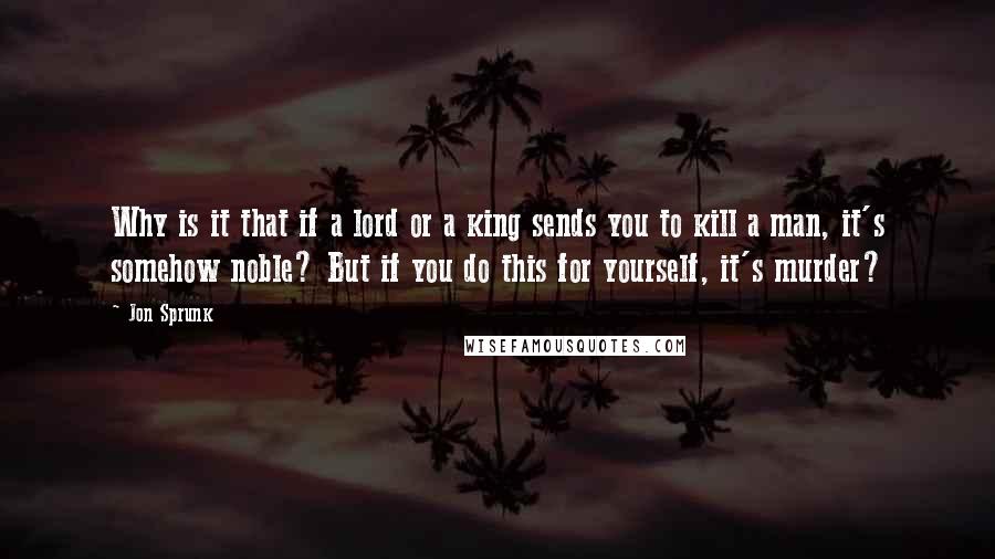 Jon Sprunk Quotes: Why is it that if a lord or a king sends you to kill a man, it's somehow noble? But if you do this for yourself, it's murder?