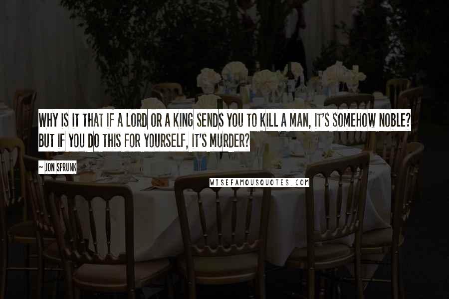 Jon Sprunk Quotes: Why is it that if a lord or a king sends you to kill a man, it's somehow noble? But if you do this for yourself, it's murder?
