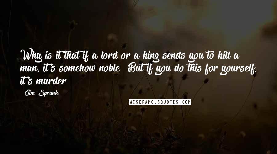 Jon Sprunk Quotes: Why is it that if a lord or a king sends you to kill a man, it's somehow noble? But if you do this for yourself, it's murder?