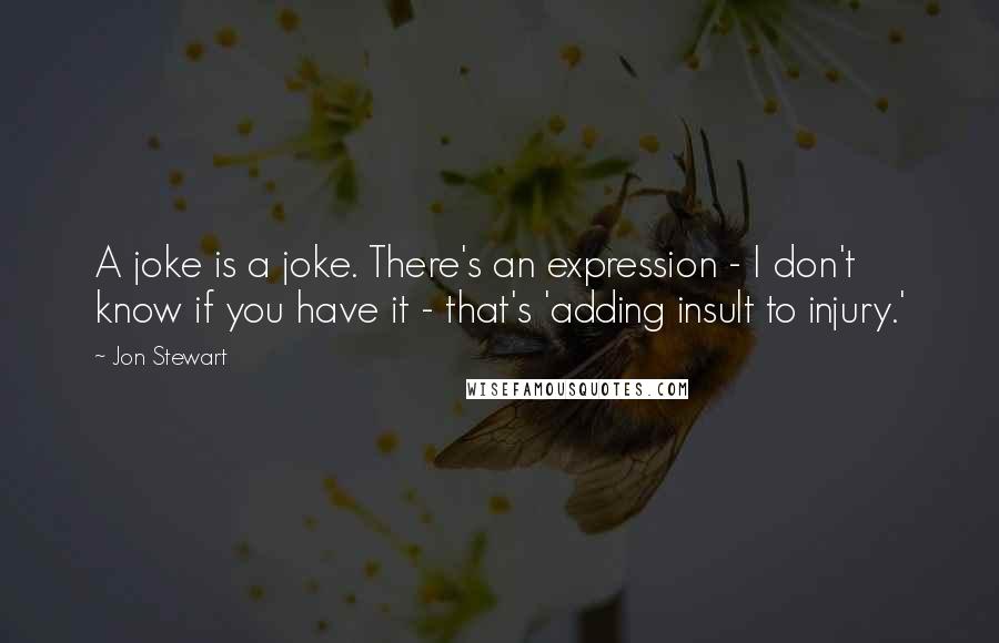 Jon Stewart Quotes: A joke is a joke. There's an expression - I don't know if you have it - that's 'adding insult to injury.'