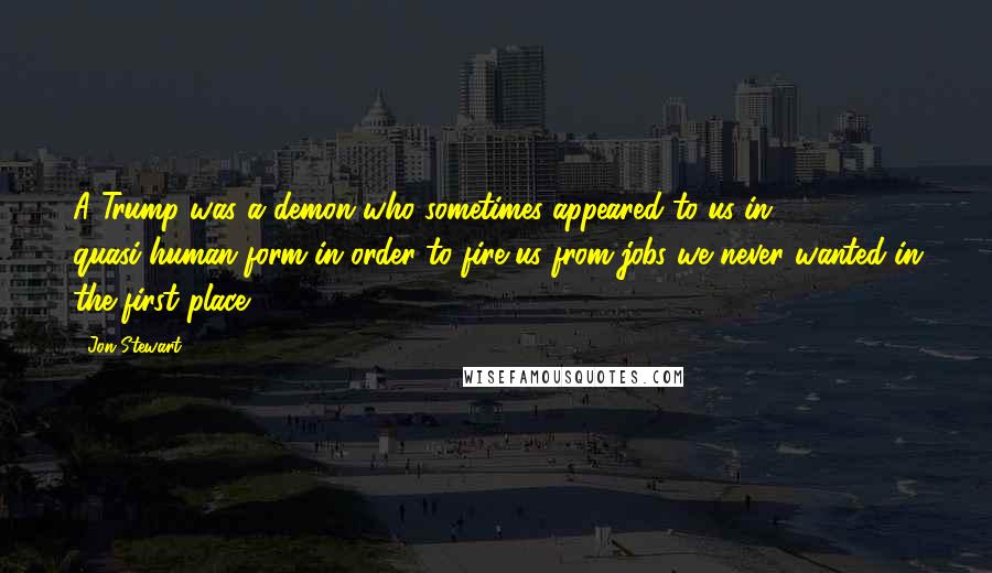 Jon Stewart Quotes: A Trump was a demon who sometimes appeared to us in quasi-human form in order to fire us from jobs we never wanted in the first place.