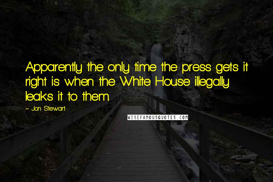 Jon Stewart Quotes: Apparently the only time the press gets it right is when the White House illegally leaks it to them.