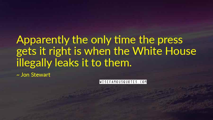 Jon Stewart Quotes: Apparently the only time the press gets it right is when the White House illegally leaks it to them.