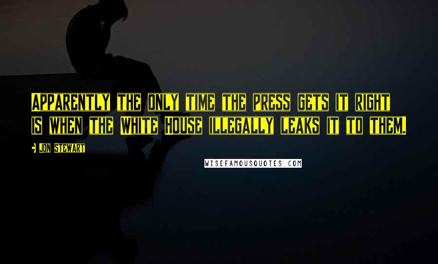 Jon Stewart Quotes: Apparently the only time the press gets it right is when the White House illegally leaks it to them.
