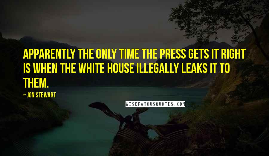 Jon Stewart Quotes: Apparently the only time the press gets it right is when the White House illegally leaks it to them.