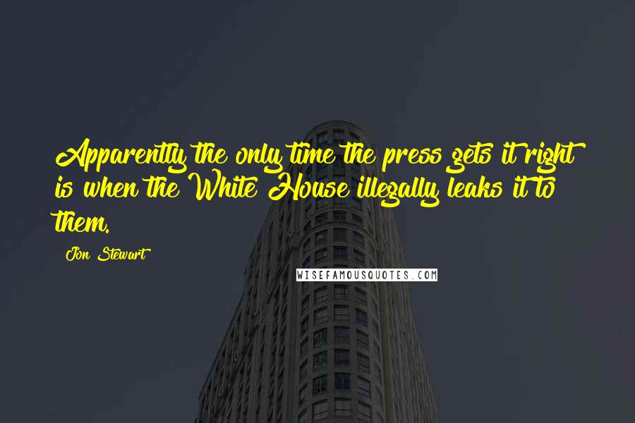 Jon Stewart Quotes: Apparently the only time the press gets it right is when the White House illegally leaks it to them.