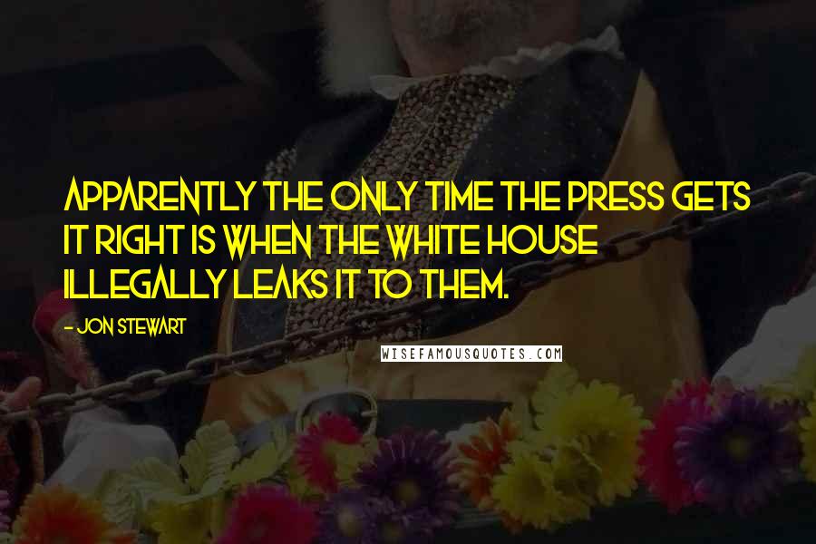 Jon Stewart Quotes: Apparently the only time the press gets it right is when the White House illegally leaks it to them.