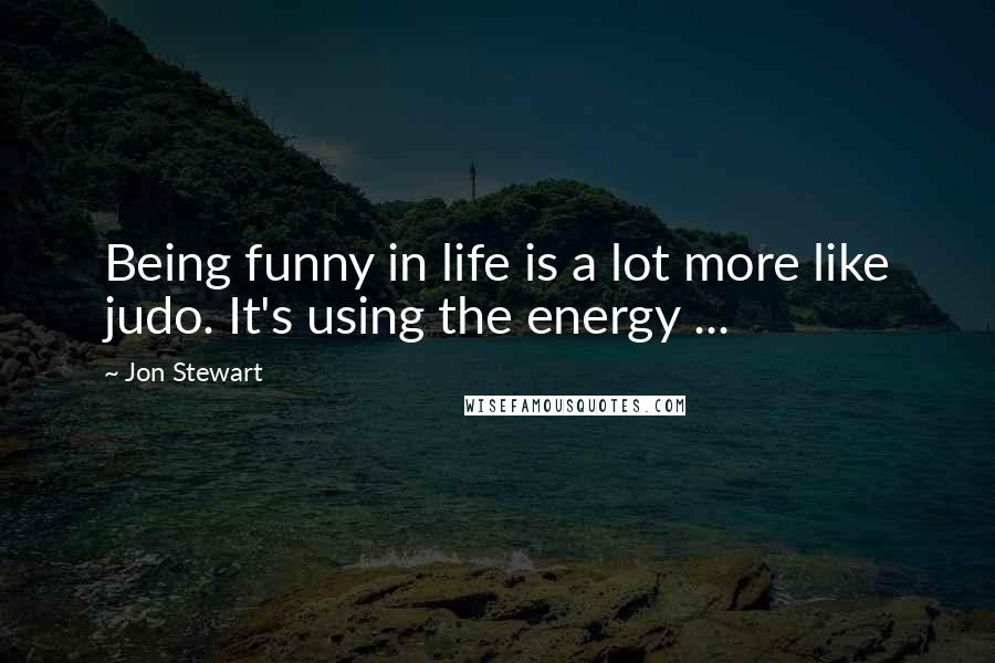 Jon Stewart Quotes: Being funny in life is a lot more like judo. It's using the energy ...