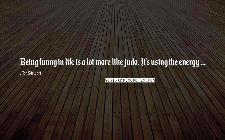 Jon Stewart Quotes: Being funny in life is a lot more like judo. It's using the energy ...