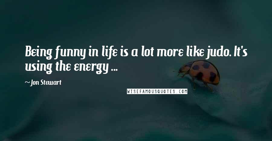 Jon Stewart Quotes: Being funny in life is a lot more like judo. It's using the energy ...