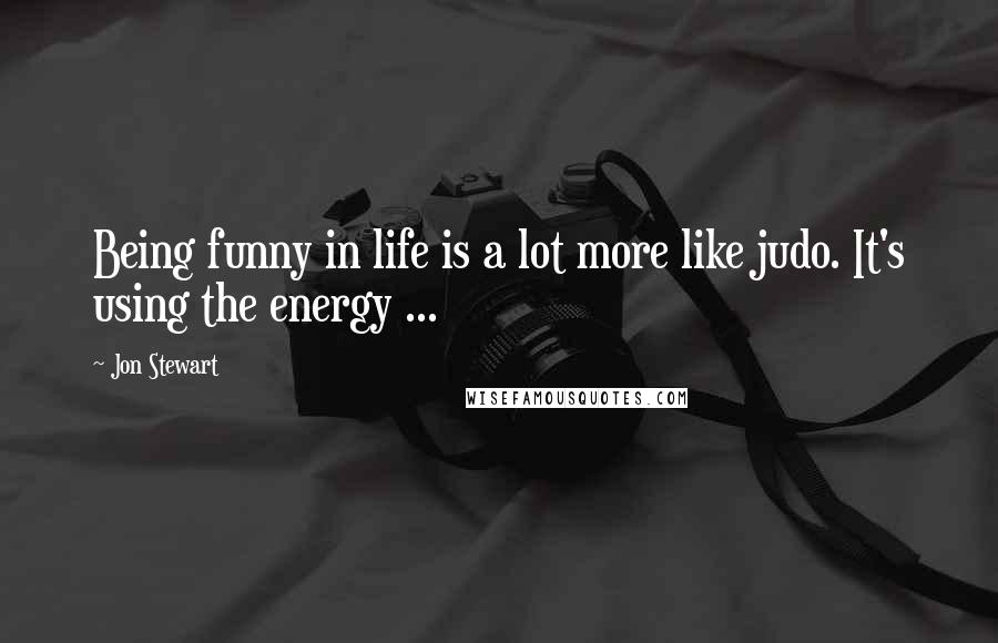 Jon Stewart Quotes: Being funny in life is a lot more like judo. It's using the energy ...