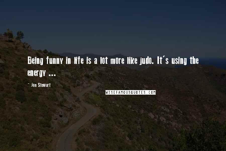 Jon Stewart Quotes: Being funny in life is a lot more like judo. It's using the energy ...