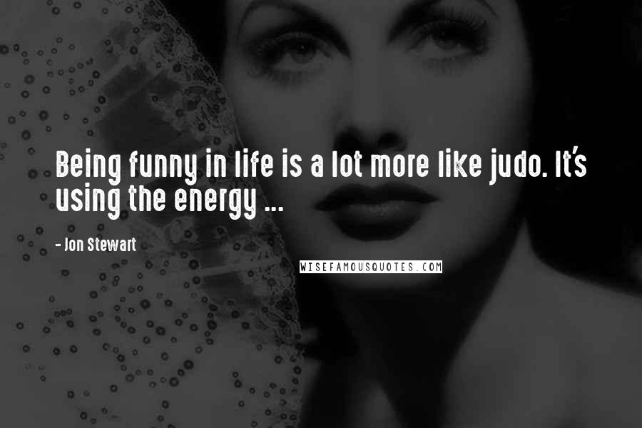 Jon Stewart Quotes: Being funny in life is a lot more like judo. It's using the energy ...