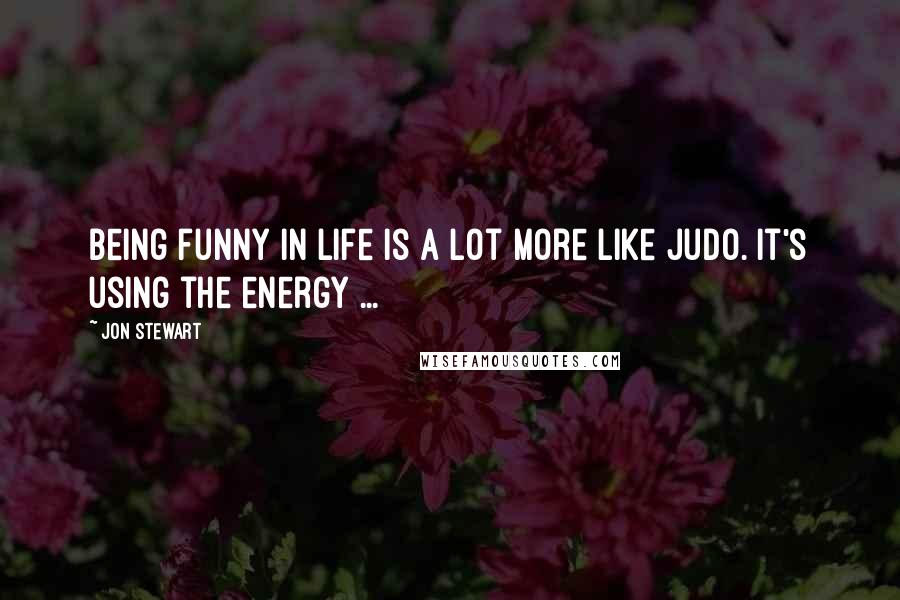 Jon Stewart Quotes: Being funny in life is a lot more like judo. It's using the energy ...