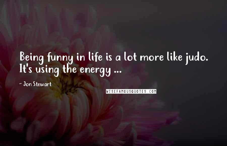 Jon Stewart Quotes: Being funny in life is a lot more like judo. It's using the energy ...