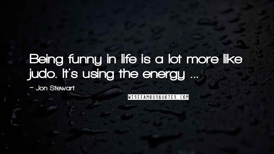 Jon Stewart Quotes: Being funny in life is a lot more like judo. It's using the energy ...