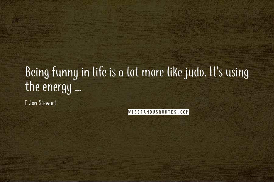 Jon Stewart Quotes: Being funny in life is a lot more like judo. It's using the energy ...